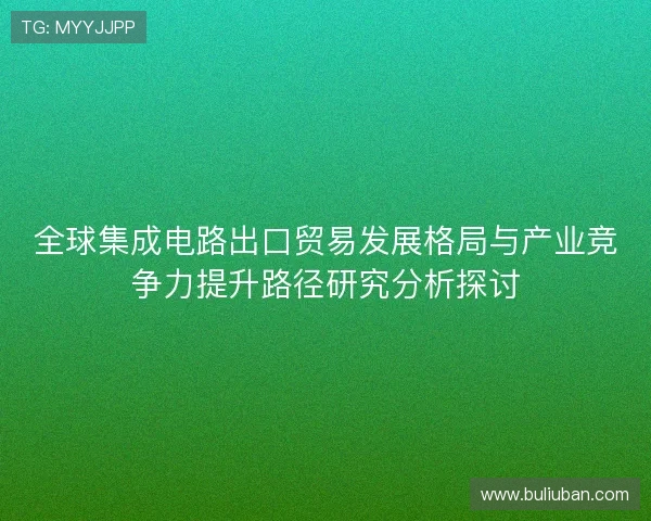 全球集成电路出口贸易发展格局与产业竞争力提升路径研究分析探讨 全球集成电路出口贸易发展格局与产业竞争力提升路径研究分析探讨